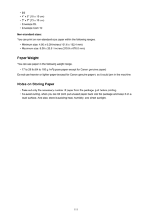 Page 111•B5•
4" x 6" (10 x 15 cm)
•
5" x 7" (13 x 18 cm)
•
Envelope DL
•
Envelope Com 10
Non-standard sizes:
You can print on non-standard size paper within the following ranges.
•
Minimum size: 4.00 x 6.00 inches (101.6 x 152.4 mm)
•
Maximum size: 8.50 x 26.61 inches (215.9 x 676.0 mm)
Paper Weight
You can use paper in the following weight range.
•
17 to 28 lb (64 to 105 g /m 2
) (plain paper except for Canon genuine paper)
Do not use heavier or lighter paper (except for Canon genuine paper), as...