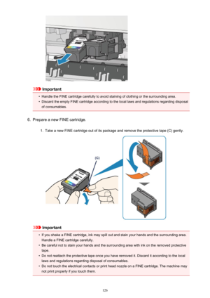 Page 126Important
•
Handle the FINE cartridge carefully to avoid staining of clothing or the surrounding area.
•
Discard the empty FINE cartridge according to the local laws and regulations regarding disposalof consumables.
6.
Prepare a new FINE cartridge.
1.
Take a new FINE cartridge out of its package and remove the protective tape (C) gently.
Important
•
If you shake a FINE cartridge, ink may spill out and stain your hands and the surrounding area.
Handle a FINE cartridge carefully.
•
Be careful not to stain...