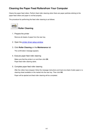Page 145Cleaning the Paper Feed Rollersfrom Your ComputerCleans the paper feed rollers. Perform feed roller cleaning when there are paper particles sticking to the
paper feed rollers and paper is not fed properly.
The procedure for performing the feed roller cleaning is as follows:
 Roller Cleaning
1.
Prepare the printer
Remove all sheets of paper from the rear tray.
2.
Open the printer driver setup window
3.
Click  Roller Cleaning  on the Maintenance  tab
The confirmation message appears.
4.
Execute paper feed...