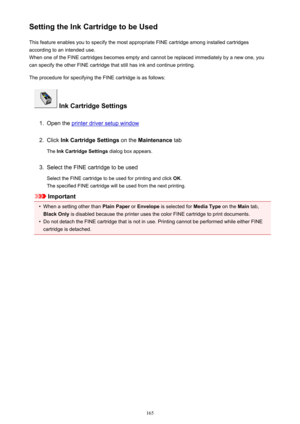 Page 165Setting the Ink Cartridge to be UsedThis feature enables you to specify the most appropriate FINE cartridge among installed cartridges
according to an intended use.
When one of the FINE cartridges becomes empty and cannot be replaced immediately by a new one, you
can specify the other FINE cartridge that still has ink and continue printing.
The procedure for specifying the FINE cartridge is as follows:
 Ink Cartridge Settings
1.
Open the printer driver setup window
2.
Click  Ink Cartridge Settings  on...