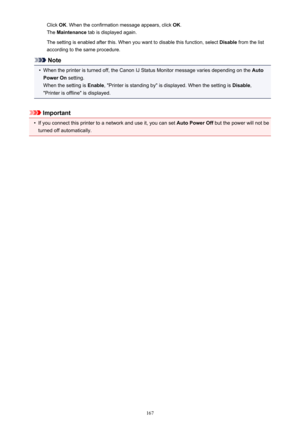 Page 167Click OK. When the confirmation message appears, click  OK.
The  Maintenance  tab is displayed again.
The setting is enabled after this. When you want to disable this function, select  Disable from the list
according to the same procedure.
Note
•
When the printer is turned off, the Canon IJ Status Monitor message varies depending on the  Auto
Power On  setting.
When the setting is  Enable, "Printer is standing by" is displayed. When the setting is  Disable,
"Printer is offline" is...