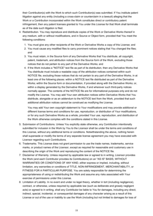 Page 18their Contribution(s) with the Work to which such Contribution(s) was submitted. If You institute patentlitigation against any entity (including a cross-claim or counterclaim in a lawsuit) alleging that the Work or a Contribution incorporated within the Work constitutes direct or contributory patent
infringement, then any patent licenses granted to You under this License for that Work shall terminate
as of the date such litigation is filed.4.
Redistribution. You may reproduce and distribute copies of the...