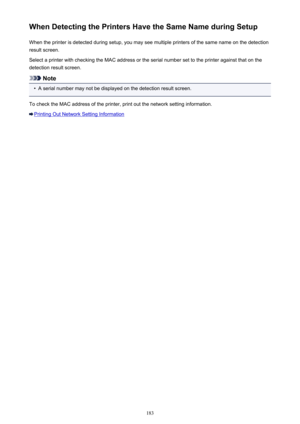 Page 183When Detecting the Printers Have the Same Name during SetupWhen the printer is detected during setup, you may see multiple printers of the same name on the detection
result screen.
Select a printer with checking the MAC address or the serial number set to the printer against that on the detection result screen.
Note
•
A serial number may not be displayed on the detection result screen.
To check the MAC address of the printer, print out the network setting information.
Printing Out Network Setting...