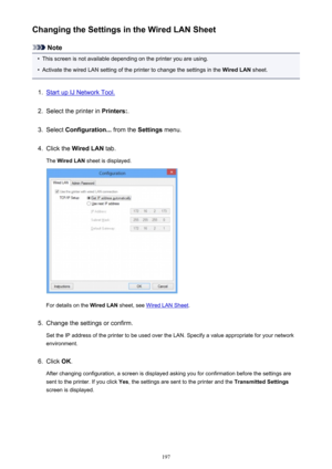 Page 197Changing the Settings in the Wired LAN Sheet
Note
•
This screen is not available depending on the printer you are using.
•
Activate the wired LAN setting of the printer to change the settings in the Wired LAN sheet.
1.
Start up IJ Network Tool.
2.
Select the printer in  Printers:.
3.
Select Configuration...  from the Settings menu.
4.
Click the  Wired LAN  tab.
The  Wired LAN  sheet is displayed.
For details on the  Wired LAN sheet, see Wired LAN Sheet .
5.
Change the settings or confirm.
Set the IP...