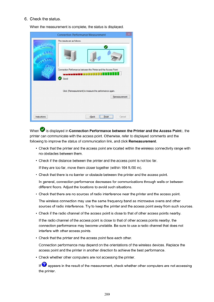 Page 2006.Check the status.
When the measurement is complete, the status is displayed.
When  is displayed in  Connection Performance between the Printer and the Access Point: , the
printer can communicate with the access point. Otherwise, refer to displayed comments and the following to improve the status of communication link, and click  Remeasurement.
•
Check that the printer and the access point are located within the wireless connectivity range with
no obstacles between them.
•
Check if the distance between...