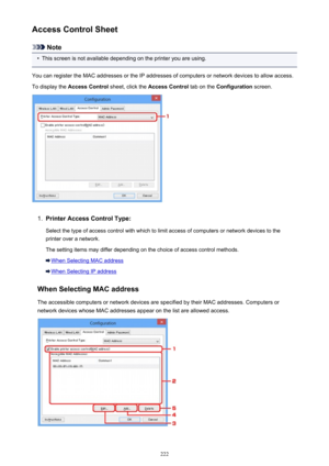 Page 222Access Control Sheet
Note
•
This screen is not available depending on the printer you are using.
You can register the MAC addresses or the IP addresses of computers or network devices to allow access.
To display the  Access Control  sheet, click the Access Control  tab on the Configuration  screen.
1.
Printer Access Control Type:
Select the type of access control with which to limit access of computers or network devices to the
printer over a network.
The setting items may differ depending on the choice...