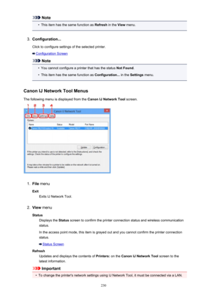 Page 230Note•
This item has the same function as Refresh in the View menu.
3.
Configuration...
Click to configure settings of the selected printer.
Configuration Screen
Note
•
You cannot configure a printer that has the status  Not Found.
•
This item has the same function as  Configuration... in the Settings  menu.
Canon IJ Network Tool Menus The following menu is displayed from the  Canon IJ Network Tool screen.
1.
File menu
Exit Exits IJ Network Tool.
2.
View  menu
Status Displays the  Status screen to confirm...