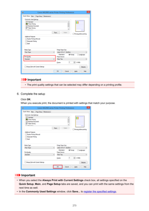 Page 273Important
•
The print quality settings that can be selected may differ depending on a printing profile.
6.
Complete the setup
Click  OK.
When you execute print, the document is printed with settings that match your purpose.
Important
•
When you select the  Always Print with Current Settings  check box, all settings specified on the
Quick Setup , Main , and  Page Setup  tabs are saved, and you can print with the same settings from the
next time as well.
•
In the  Commonly Used Settings  window, click...