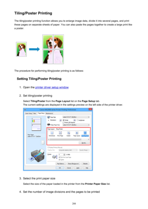 Page 288Tiling/Poster PrintingThe tiling/poster printing function allows you to enlarge image data, divide it into several pages, and print
these pages on separate sheets of paper. You can also paste the pages together to create a large print like
a poster.
The procedure for performing tiling/poster printing is as follows:
Setting Tiling/Poster Printing
1.
Open the printer driver setup window
2.
Set tiling/poster printing
Select  Tiling/Poster  from the Page Layout  list on the Page Setup  tab.
The current...