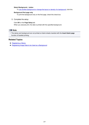 Page 297Select Background... buttonTo 
use another background or change the layout or density of a background , click this.
Background first page only To print the background only on the first page, check this check box.
5.
Complete the setup
Click  OK on the  Page Setup  tab.
When you execute print, the data is printed with the specified background.
Note
•
The stamp and background are not printed on blank sheets inserted with the  Insert blank page
function of booklet printing.
Related Topics
Registering a...