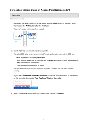 Page 31Connection without Using an Access Point (Windows XP)
Restrictions
(Appears in a new window)
1.
Hold down the  Wi-Fi button (A) on the printer until the  Alarm lamp (B) flashes 3 times,
then release the  Wi-Fi button after the third flash.
The printer's access point mode will be enabled.
2.
Check the SSID and network key of your printer.
The default SSID is the printer name. Print the LAN setting information and check the SSID field.
•
How to print the LAN setting information
Hold down the  Stop...