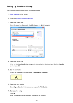 Page 304Setting Up Envelope PrintingThe procedure for performing envelope printing is as follows:1.
Load envelope  on the printer
2.
Open the printer driver setup window
3.
Select the media type
Select  Envelope  from Commonly Used Settings  on the Quick Setup  tab.
4.
Select the paper size
When the  Envelope Size Setting  dialog box is displayed, select  Envelope Com 10 or Envelope DL ,
and then click  OK.
5.
Set the orientation
To print the addressee horizontally, select  Landscape for Orientation .
6.
Select...