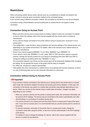 Page 33RestrictionsWhen connecting another device while a device (such as a smartphone) is already connected to the
printer, connect it using the same connection method as the connected device.
If you connect using a different connection method, the connection to the device in use will be disabled.
Connection Using a Wired Network cannot be performed on printers that do not support a wired
connection.
Connection Using an Access Point
•
Make sure that a device and an access point (or wireless network router) are...