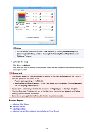 Page 329Note
•
You can also set color balance on the Quick Setup tab by choosing  Photo Printing under
Commonly Used Settings , and then choosing Color/Intensity Manual Adjustment  under
Additional Features .
7.
Complete the setup
Click  OK on the  Main tab.
Then when you execute printing, the document is printed with the color balance that was adjusted by the pattern print function.
Important
•
When  Print a pattern for color adjustment  is selected on the Color Adjustment  tab, the following
items are grayed...