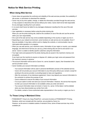 Page 35Notice for Web Service PrintingWhen Using Web Service•
Canon does not guarantee the continuity and reliability of the web services provided, the availability ofsite access, or permission to download the materials.
•
Canon may at any time update, change, or delete the information provided through the web service,or may suspend or discontinue the service without prior notice. Canon shall not be held responsible
for any damages resulting from such actions.
•
In no event shall Canon be liable for any damages...