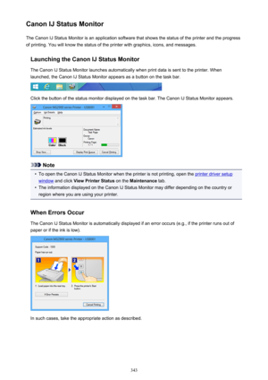 Page 343Canon IJ Status MonitorThe Canon IJ Status Monitor is an application software that shows the status of the printer and the progress
of printing. You will know the status of the printer with graphics, icons, and messages.
Launching the Canon IJ Status MonitorThe Canon IJ Status Monitor launches automatically when print data is sent to the printer. When
launched, the Canon IJ Status Monitor appears as a button on the task bar.
Click the button of the status monitor displayed on the task bar. The Canon IJ...