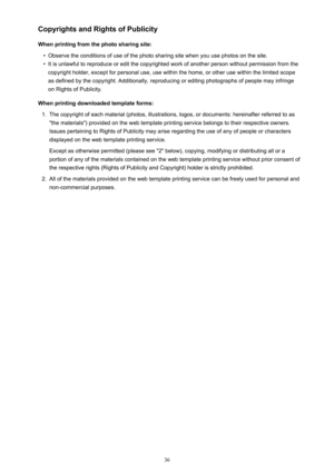 Page 36Copyrights and Rights of Publicity
When printing from the photo sharing site:•
Observe the conditions of use of the photo sharing site when you use photos on the site.
•
It is unlawful to reproduce or edit the copyrighted work of another person without permission from the copyright holder, except for personal use, use within the home, or other use within the limited scope
as defined by the copyright. Additionally, reproducing or editing photographs of people may infringe
on Rights of Publicity.
When...