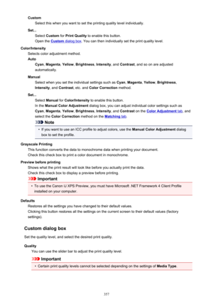 Page 357CustomSelect this when you want to set the printing quality level individually.
Set... Select  Custom  for Print Quality  to enable this button.
Open the 
Custom dialog box . You can then individually set the print quality level.
Color/Intensity Selects color adjustment method.
Auto Cyan , Magenta , Yellow , Brightness , Intensity , and Contrast , and so on are adjusted
automatically.
Manual Select when you set the individual settings such as  Cyan, Magenta , Yellow , Brightness ,
Intensity , and...