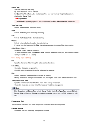 Page 370Stamp TextSpecifies the stamp text string.
Up to 64 characters can be entered.
For  Date/Time/User Name , the creation date/time and user name of the printed object are
displayed in  Stamp Text.
Important
•
Stamp Text appears grayed out and is unavailable if  Date/Time/User Name is selected.
TrueType Font Selects the font for the stamp text string.
Style Selects the font style for the stamp text string.
Size Selects the font size for the stamp text string.
Outline Selects a frame that encloses the stamp...