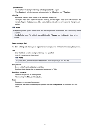 Page 372Layout MethodSpecifies how the background image is to be placed on the paper.
When  Custom  is selected, you can set coordinates for  X-Position and Y-Position .
Intensity Adjusts the intensity of the bitmap to be used as a background.
Moving the slider to the right increases the intensity, and moving the slider to the left decreases the
intensity. To print the background at the original bitmap intensity, move the slider to the rightmost
position.
Note
•
Depending on the type of printer driver you are...