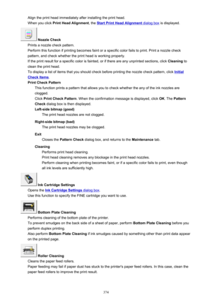 Page 374Align the print head immediately after installing the print head.When you click  Print Head Alignment , the 
Start Print Head Alignment dialog box is displayed.
 Nozzle Check
Prints a nozzle check pattern.
Perform this function if printing becomes faint or a specific color fails to print. Print a nozzle check
pattern, and check whether the print head is working properly.
If the print result for a specific color is fainted, or if there are any unprinted sections, click  Cleaning to
clean the print head....