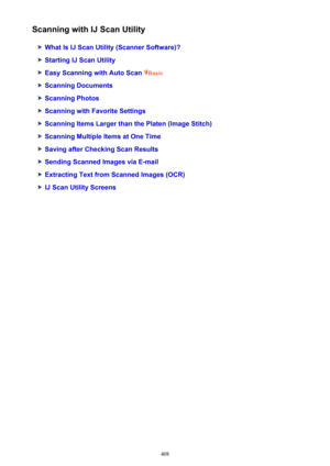 Page 408Scanning with IJ Scan Utility
What Is IJ Scan Utility (Scanner Software)?
Starting IJ Scan Utility
Easy Scanning with Auto Scan Basic
Scanning Documents
Scanning Photos
Scanning with Favorite Settings
Scanning Items Larger than the Platen (Image Stitch)
Scanning Multiple Items at One Time
Saving after Checking Scan Results
Sending Scanned Images via E-mail
Extracting Text from Scanned Images (OCR)
IJ Scan Utility Screens
408 