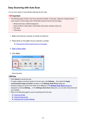 Page 412Easy Scanning with Auto ScanYou can scan easily by automatically detecting the item type.
Important
•
The following types of items may not be scanned correctly. In that case, adjust the cropping frames
(scan areas) in whole image view of ScanGear (scanner driver) and scan again.
•
Photos that have a whitish background
•
Items printed on white paper, hand-written documents, business cards, etc.
•
Thin items
•
Thick items
1.
Make sure that your scanner or printer is turned on.
2.
Place items on the platen...