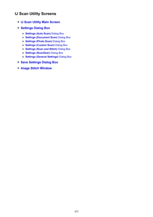 Page 432IJ Scan Utility Screens
IJ Scan Utility Main Screen
Settings Dialog Box
Settings (Auto Scan) Dialog Box
Settings (Document Scan)  Dialog Box
Settings (Photo Scan) Dialog Box
Settings (Custom Scan)  Dialog Box
Settings (Scan and Stitch)  Dialog Box
Settings (ScanGear) Dialog Box
Settings (General Settings)  Dialog Box
Save Settings Dialog Box
Image Stitch Window
432 