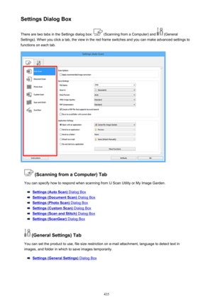 Page 435Settings Dialog BoxThere are two tabs in the Settings dialog box: 
 (Scanning from a Computer) and  (General
Settings). When you click a tab, the view in the red frame switches and you can make advanced settings to functions on each tab.
 (Scanning from a Computer) Tab
You can specify how to respond when scanning from IJ Scan Utility or My Image Garden.
Settings (Auto Scan) Dialog Box
Settings (Document Scan) Dialog Box
Settings (Photo Scan) Dialog Box
Settings (Custom Scan) Dialog Box
Settings (Scan and...