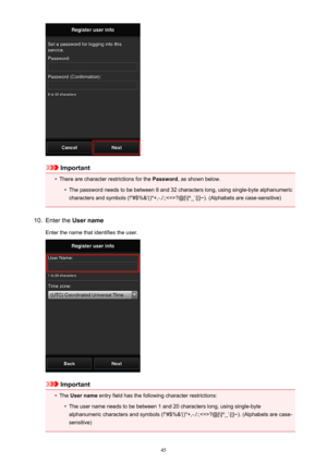 Page 45Important
•
There are character restrictions for the Password, as shown below.
•
The password needs to be between 8 and 32 characters long, using single-byte alphanumeric
characters and symbols (!"#$%&'()*+,-./:;?@[\]^_`{|}~). (Alphabets are case-sensitive)
10.
Enter the  User name
Enter the name that identifies the user.
Important
•
The  User name  entry field has the following character restrictions:
•
The user name needs to be between 1 and 20 characters long, using single-byte
alphanumeric...