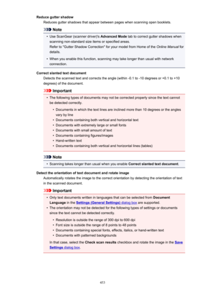 Page 453Reduce gutter shadowReduces gutter shadows that appear between pages when scanning open booklets.
Note
•
Use ScanGear (scanner driver)'s  Advanced Mode tab to correct gutter shadows when
scanning non-standard size items or specified areas.
Refer to "Gutter Shadow Correction" for your model from Home of the  Online Manual for
details.
•
When you enable this function, scanning may take longer than usual with network connection.
Correct slanted text document Detects the scanned text and corrects...