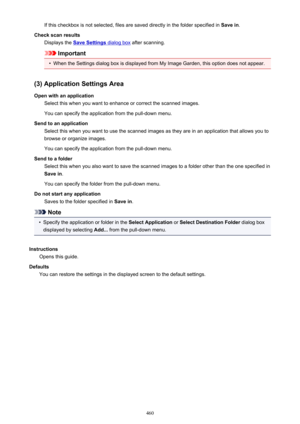 Page 460If this checkbox is not selected, files are saved directly in the folder specified in Save in.
Check scan results Displays the 
Save Settings dialog box  after scanning.
Important
•
When the Settings dialog box is displayed from My Image Garden, this option does not appear.
(3) Application Settings Area Open with an application Select this when you want to enhance or correct the scanned images.
You can specify the application from the pull-down menu.
Send to an application Select this when you want to...