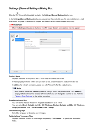 Page 465Settings (General Settings) Dialog BoxClick the 
 (General Settings) tab to display the  Settings (General Settings) dialog box.
In the  Settings (General Settings)  dialog box, you can set the product to use, file size restriction on e-mail
attachment, language to detect text in images, and folder in which to save images temporarily.
Important
•
When the Settings dialog box is displayed from My Image Garden, some options may not appear.
Product Name Displays the name of the product that IJ Scan Utility...