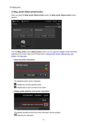 Page 57(8) Display area
(1) Mng. printer (Select printer) button When you select the  Mng. printer (Select printer ) button, the Mng. printer  (Select printer ) screen
appears.
From the  Mng. printer  screen (Select printer  screen), you can check*and update*  printer information
registered to the Canon Inkjet Cloud Printing Center, 
change printer names , delete printers, add
printers, and copy apps .
•
Check the printer information*
The registered printer name is displayed.
 indicates the currently selected...