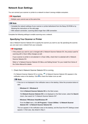 Page 576Network Scan SettingsYou can connect your scanner or printer to a network to share it among multiple computers.
Important
•
Multiple users cannot scan at the same time.
Note
•
Complete the network settings of your scanner or printer beforehand from the Setup CD-ROM or byfollowing the instructions on the web page.
•
With network connection, scanning takes longer than USB connection.
Complete the following settings to enable scanning over a network.
Specifying Your Scanner or Printer
Use IJ Network Scanner...