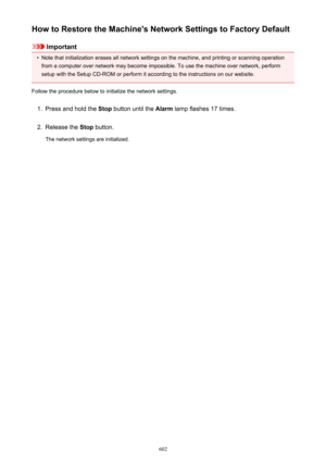 Page 602How to Restore the Machine's Network Settings to Factory Default
Important
•
Note that initialization erases all network settings on the machine, and printing or scanning operationfrom a computer over network may become impossible. To use the machine over network, perform
setup with the Setup CD-ROM or perform it according to the instructions on our website.
Follow the procedure below to initialize the network settings.
1.
Press and hold the  Stop button until the  Alarm lamp flashes 17 times.
2....