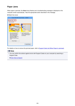 Page 606Paper JamsWhen paper is jammed, the  Alarm lamp flashes and a troubleshooting message is displayed on the
computer screen automatically. Take the appropriate action described in the message.
Watch the movie
For details on how to remove the jammed paper, refer to Support Code List (When Paper Is Jammed) .
Note
•
You can confirm the actions against errors with Support Codes on your computer by searching a
Support Code.
Click Here to Search
606 