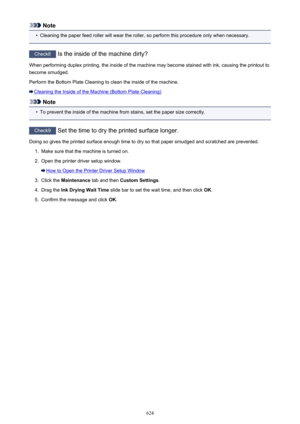 Page 624Note•
Cleaning the paper feed roller will wear the roller, so perform this procedure only when necessary.
Check8 Is the inside of the machine dirty?
When performing duplex printing, the inside of the machine may become stained with ink, causing the printout to become smudged.
Perform the Bottom Plate Cleaning to clean the inside of the machine.
Cleaning the Inside of the Machine (Bottom Plate Cleaning)
Note
•
To prevent the inside of the machine from stains, set the paper size correctly.
Check9  Set the...