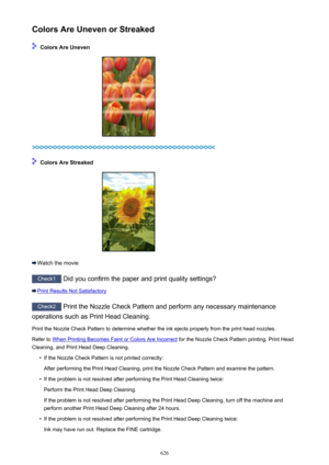 Page 626Colors Are Uneven or Streaked
 Colors Are Uneven
 Colors Are Streaked
Watch the movie
Check1 Did you confirm the paper and print quality settings?
Print Results Not Satisfactory
Check2  Print the Nozzle Check Pattern and perform any necessary maintenance
operations such as Print Head Cleaning.
Print the Nozzle Check Pattern to determine whether the ink ejects properly from the print head nozzles. Refer to 
When Printing Becomes Faint or Colors Are Incorrect  for the Nozzle Check Pattern printing, Print...