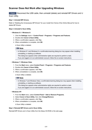 Page 639Scanner Does Not Work after Upgrading Windows
Check Disconnect the USB cable, then uninstall (delete) and reinstall MP Drivers and IJ
Scan Utility.
Step 1: Uninstall MP Drivers.
Refer to "Deleting the Unnecessary MP Drivers" for your model from Home of the  Online Manual for how to
delete MP Drivers.
Step 2: Uninstall IJ Scan Utility.
•
Windows 8.1 / Windows 8:
1.
Click the  Settings charm >  Control Panel  > Programs  > Programs and Features .
2.
Double-click Canon IJ Scan Utility .
3.
When a...