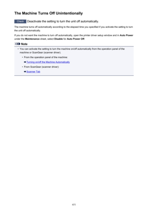 Page 651The Machine Turns Off Unintentionally
Check Deactivate the setting to turn the unit off automatically.
The machine turns off automatically according to the elapsed time you specified if you activate the setting to turn
the unit off automatically.
If you do not want the machine to turn off automatically, open the printer driver setup window and in  Auto Power
under the  Maintenance  sheet, select  Disable for Auto Power Off .
Note
•
You can activate the setting to turn the machine on/off automatically...