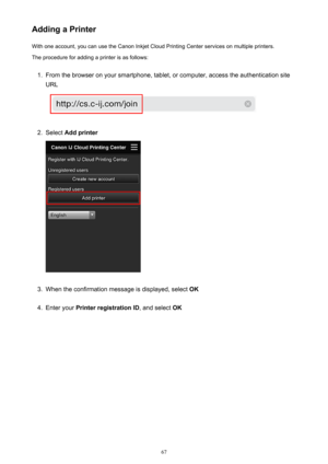 Page 67Adding a PrinterWith one account, you can use the Canon Inkjet Cloud Printing Center services on multiple printers.
The procedure for adding a printer is as follows:1.
From the browser on your smartphone, tablet, or computer, access the authentication site
URL
2.
Select  Add printer
3.
When the confirmation message is displayed, select  OK
4.
Enter your Printer registration ID , and select OK
67 