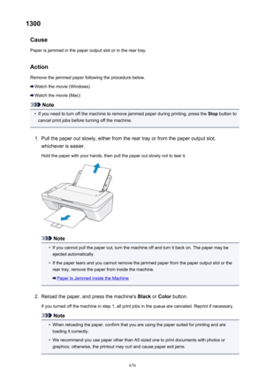 Page 6761300Cause
Paper is jammed in the paper output slot or in the rear tray.
Action Remove the jammed paper following the procedure below.
Watch the movie (Windows)
Watch the movie (Mac)
Note
•
If you need to turn off the machine to remove jammed paper during printing, press the  Stop button to
cancel print jobs before turning off the machine.
1.
Pull the paper out slowly, either from the rear tray or from the paper output slot,
whichever is easier.
Hold the paper with your hands, then pull the paper out...