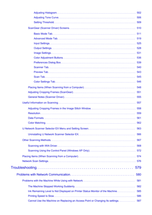 Page 9Adjusting Histogram. . . . . . . . . . . . . . . . . . . . . . . . . . . . . . . . . . . . . . . . . . . . . . . . . . . . . . . .  502
Adjusting Tone Curve. . . . . . . . . . . . . . . . . . . . . . . . . . . . . . . . . . . . . . . . . . . . . . . . . . . . . .   506
Setting Threshold. . . . . . . . . . . . . . . . . . . . . . . . . . . . . . . . . . . . . . . . . . . . . . . . . . . . . . . . . .  509
ScanGear (Scanner Driver) Screens. . . . . . . . . . . . . . . . . . . . . . . . . . . . . . . . . ....