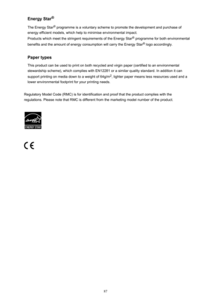 Page 87Energy Star®
The Energy Star ®
 programme is a voluntary scheme to promote the development and purchase of
energy efficient models, which help to minimise environmental impact.
Products which meet the stringent requirements of the Energy Star ®
 programme for both environmental
benefits and the amount of energy consumption will carry the Energy Star ®
 logo accordingly.
Paper types
This product can be used to print on both recycled and virgin paper (certified to an environmental stewardship scheme),...