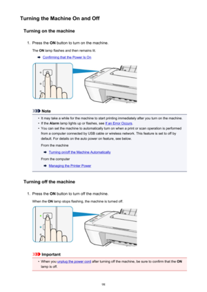 Page 98Turning the Machine On and OffTurning on the machine1.
Press the  ON button to turn on the machine.
The  ON lamp flashes and then remains lit.
Confirming that the Power Is On
Note
•
It may take a while for the machine to start printing immediately after you turn on the machine.
•
If the  Alarm  lamp lights up or flashes, see If an Error Occurs .
•
You can set the machine to automatically turn on when a print or scan operation is performed
from a computer connected by USB cable or wireless network. This...