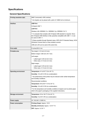 Page 117SpecificationsGeneralSpecificationsPrintingresolution(dpi)4800*(horizontal)x600(vertical)
*Inkdropletscanbeplacedwithapitchof1/4800inchatminimum.InterfaceUSBPort:
Hi-SpeedUSB*1
LANPort:
WirelessLAN:IEEE802.11n/IEEE802.11g/IEEE802.11b*2
*1AcomputerthatcomplieswithHi-SpeedUSBstandardisrequired.Since theHi-SpeedUSBinterfaceisfullyupwardlycompatiblewithUSB1.1,itcan
beusedatUSB1.1....