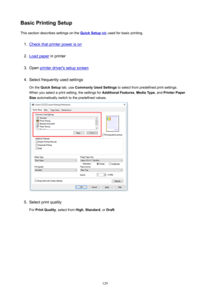 Page 129BasicPrintingSetupThissectiondescribessettingsonthe
QuickSetuptab usedforbasicprinting.
1.
Checkthatprinterpowerison
2.
Loadpaper inprinter
3.
Openprinterdriver'ssetupscreen
4.
Selectfrequentlyusedsettings
Onthe QuickSetup tab,useCommonlyUsedSettings toselectfrompredefinedprintsettings.
Whenyouselectaprintsetting,thesettingsfor AdditionalFeatures,MediaType ,andPrinterPaper
Size automaticallyswitchtothepredefinedvalues.
5....