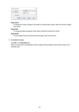 Page 140PageLayoutTochangethenumberofpagestobeprintedonasinglesheetofpaper,selectthenumberofpagesfromthelist.
PageOrder Tochangethepagearrangementorder,selectaplacementmethodfromthelist.
PageBorder Toprintapageborderaroundeachdocumentpage,checkthischeckbox.
5.
Completethesetup
Click OKonthe PageSetup tab.
Whenyouexecuteprint,thespecifiednumberofpageswillbearrangedoneachsheetofpaperinthe specifiedorder.
140 