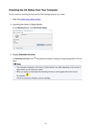 Page 153CheckingtheInkStatusfromYourComputerYoucanchecktheremaininginklevelandtheFINEcartridgetypesforyourmodel.1.
Opentheprinterdriversetupwindow
2.
LaunchingtheCanonIJStatusMonitor
Onthe Maintenance tab,clickViewPrinterStatus .
3.
DisplayEstimatedinklevels
For Estimatedinklevels ,click
(thedisclosuretriangle)todisplayanimagerepresentationoftheink
status.
Note
